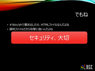 でもね
• #!bin/shで書き出したの、HTMLファイルなんだよね
• 静的ファイルだから攻撃に強いんだよね
セキュリティ、大切
 