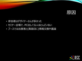 原因
• 参加者はデザイナーさんが多かった
• セミナー会場で、PC出してる人ほとんどいない
• ブースでは出展者と(真面目に)情報交換や議論
 