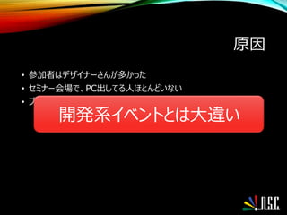 原因
• 参加者はデザイナーさんが多かった
• セミナー会場で、PC出してる人ほとんどいない
• ブースでは出展者と(真面目に)情報交換や議論
開発系イベントとは大違い
 