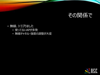 その関係で
• 無線、トラブりました
• 使ってないAPが多発
• 無線チャネル・強度の調整が大変
 