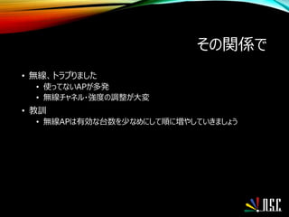 その関係で
• 無線、トラブりました
• 使ってないAPが多発
• 無線チャネル・強度の調整が大変
• 教訓
• 無線APは有効な台数を少なめにして順に増やしていきましょう
 