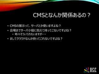 CMSとなんか関係あるの？
• CMSの展示って、サーバとか使いますよね？
• 会場までサーバ小脇に抱えて持ってこないですよね？
• 時々そういう方もいますが・・・
• ましてクラウドなんか持ってこれないですよね？
 