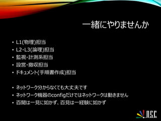 一緒にやりませんか
• L1(物理)担当
• L2・L3(論理)担当
• 監視・計測系担当
• 設営・撤収担当
• ドキュメント(手順書作成)担当
• ネットワーク分からなくても大丈夫です
• ネットワーク機器のconfigだけではネットワークは動きません
• 百聞は一見に如かず、百見は一経験に如かず
 