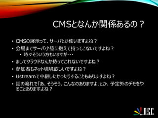 CMSとなんか関係あるの？
• CMSの展示って、サーバとか使いますよね？
• 会場までサーバ小脇に抱えて持ってこないですよね？
• 時々そういう方もいますが・・・
• ましてクラウドなんか持ってこれないですよね？
• 参加者もネット環境欲しいですよね？
• Ustreamで中継したかったりすることもありますよね？
• 話の流れで「あ、そうそう、こんなのありますよ」とか、予定外のデモをや
ることありますよね？
 