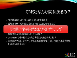 CMSとなんか関係あるの？
• CMSの展示って、サーバとか使いますよね？
• 会場までサーバ小脇に抱えて持ってこないですよね？
• 時々そういう方もいますが・・・
• ましてクラウドなんか持ってこれないですよね？
• 参加者もネット環境欲しいですよね？
• Ustreamで中継したかったりすることもありますよね？
• 話の流れで「あ、そうそう、こんなのありますよ」とか、予定外のデモをや
ることありますよね？
会場にネットがないと死亡フラグ
 