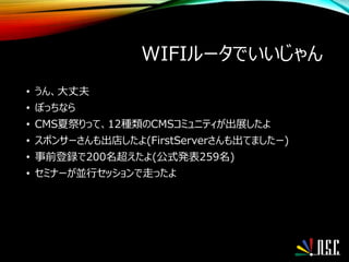 WIFIルータでいいじゃん
• うん、大丈夫
• ぼっちなら
• CMS夏祭りって、12種類のCMSコミュニティが出展したよ
• スポンサーさんも出店したよ(FirstServerさんも出てましたー)
• 事前登録で200名超えたよ(公式発表259名)
• セミナーが並行セッションで走ったよ
 