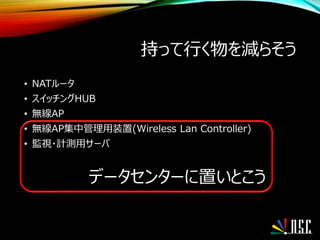 持って行く物を減らそう
• NATルータ
• スイッチングHUB
• 無線AP
• 無線AP集中管理用装置(Wireless Lan Controller)
• 監視・計測用サーバ
データセンターに置いとこう
 