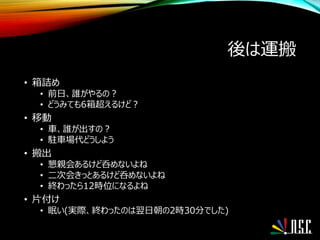 後は運搬
• 箱詰め
• 前日、誰がやるの？
• どうみても6箱超えるけど？
• 移動
• 車、誰が出すの？
• 駐車場代どうしよう
• 搬出
• 懇親会あるけど呑めないよね
• 二次会きっとあるけど呑めないよね
• 終わったら12時位になるよね
• 片付け
• 眠い(実際、終わったのは翌日朝の2時30分でした)
 