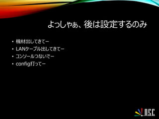 よっしゃぁ、後は設定するのみ
• 機材出してきてー
• LANケーブル出してきてー
• コンソールつないでー
• config打ってー
 