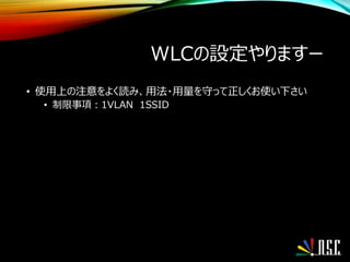 WLCの設定やりますー
• 使用上の注意をよく読み、用法・用量を守って正しくお使い下さい
• 制限事項：1VLAN 1SSID
 