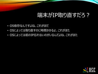 端末がIP取り直すだろ？
• OS依存なんですよね、これがまだ
• OSによっては取り直すのに時間かかるよ、これがまた
• OSによっては前のIP忘れないのがいるんだよね、これがまた
 