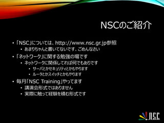 NSCのご紹介
• 「NSC」については、http://www.nsc.gr.jp参照
• あまりちゃんと書いてないです、ごめんなさい
• 「ネットワーク」に関する勉強の場です
• ネットワークに関係してれば何でもありです
• サーバとかセキュリティとかもやります
• ルータとかスイッチとかもやります
• 毎月「NSC Training」やってます
• 講演会形式ではありません
• 実際に触って経験を積む形式です
 