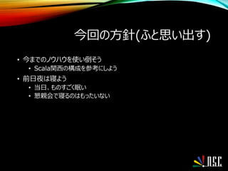 今回の方針(ふと思い出す)
• 今までのノウハウを使い倒そう
• Scala関西の構成を参考にしよう
• 前日夜は寝よう
• 当日、ものすごく眠い
• 懇親会で寝るのはもったいない
 