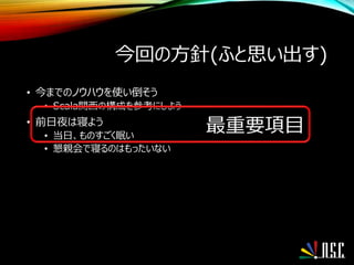 今回の方針(ふと思い出す)
• 今までのノウハウを使い倒そう
• Scala関西の構成を参考にしよう
• 前日夜は寝よう
• 当日、ものすごく眠い
• 懇親会で寝るのはもったいない
最重要項目
 