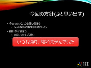 今回の方針(ふと思い出す)
• 今までのノウハウを使い倒そう
• Scala関西の構成を参考にしよう
• 前日夜は寝よう
• 当日、ものすごく眠い
• 懇親会で寝るのはもったいない
いつも通り、寝れませんでした
 