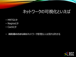 ネットワークの可視化といえば
• MRTGとか
• Nagiosとか
• Cactiとか
• 消防署の方から来たネットワーク管理な人は見ればわかる
 