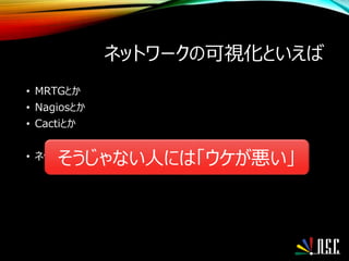 ネットワークの可視化といえば
• MRTGとか
• Nagiosとか
• Cactiとか
• ネットワークの方から来た人は見ればわかるそうじゃない人には「ウケが悪い」
 