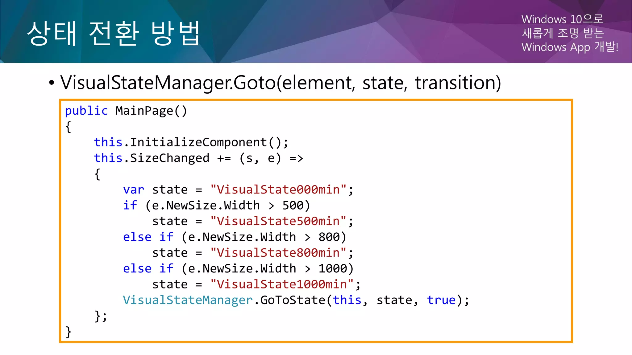 • VisualStateManager.Goto(element, state, transition)
public MainPage()
{
this.InitializeComponent();
this.SizeChanged += (s, e) =>
{
var state = "VisualState000min";
if (e.NewSize.Width > 500)
state = "VisualState500min";
else if (e.NewSize.Width > 800)
state = "VisualState800min";
else if (e.NewSize.Width > 1000)
state = "VisualState1000min";
VisualStateManager.GoToState(this, state, true);
};
}
 