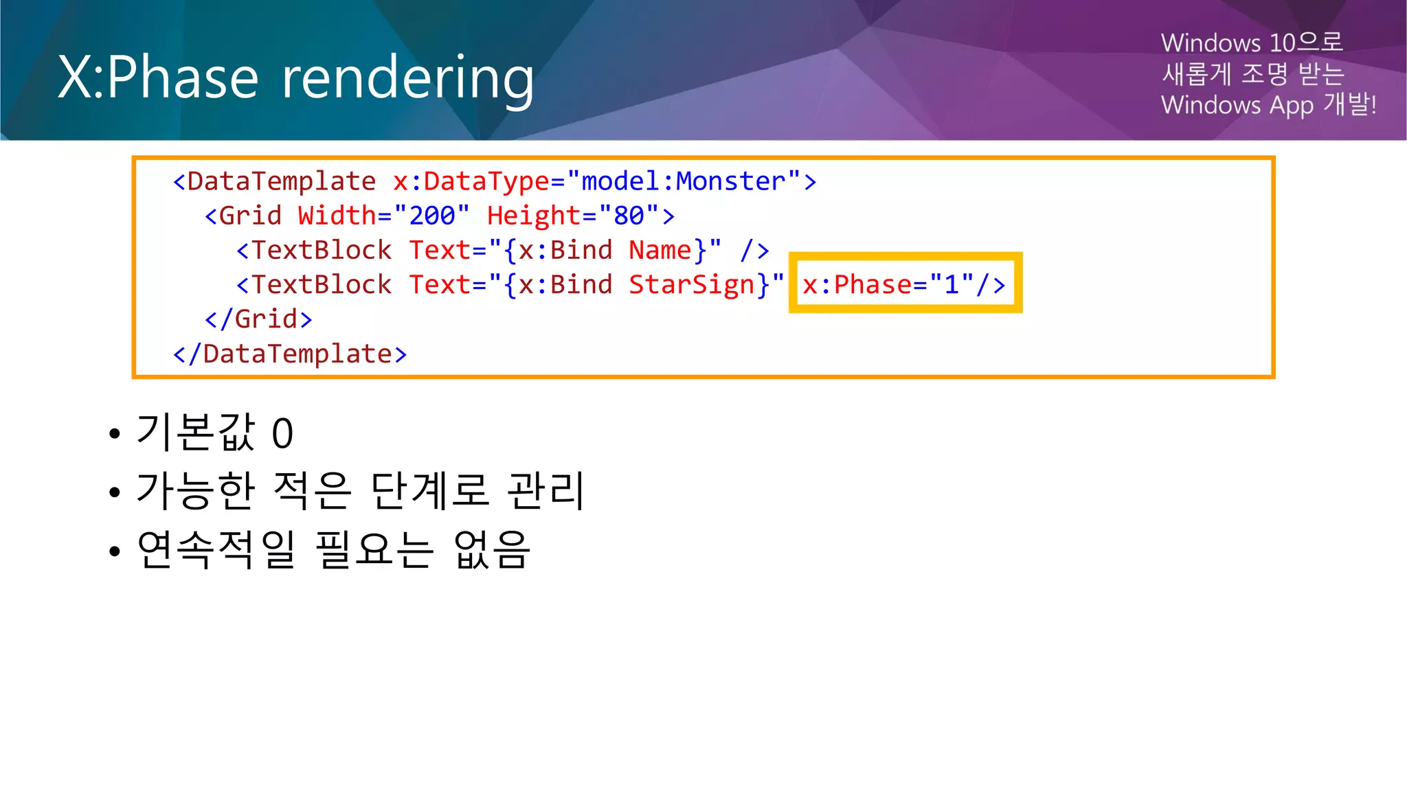 X:Phase rendering
• 기본값 0
• 가능한 적은 단계로 관리
• 연속적일 필요는 없음
<DataTemplate x:DataType="model:Monster">
<Grid Width="200" Height="80">
<TextBlock Text="{x:Bind Name}" />
<TextBlock Text="{x:Bind StarSign}" x:Phase="1"/>
</Grid>
</DataTemplate>
 