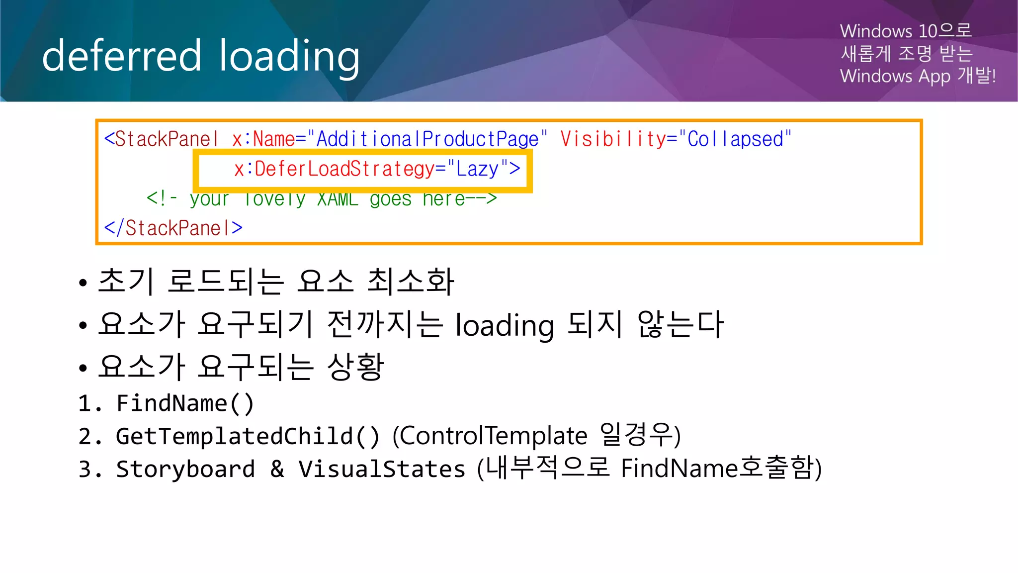 deferred loading
• 초기 로드되는 요소 최소화
• 요소가 요구되기 전까지는 loading 되지 않는다
• 요소가 요구되는 상황
1. FindName()
2. GetTemplatedChild() (ControlTemplate 일경우)
3. Storyboard & VisualStates (내부적으로 FindName호출함)
<StackPanel x:Name="AdditionalProductPage" Visibility="Collapsed"
x:DeferLoadStrategy="Lazy">
<!– your lovely XAML goes here-->
</StackPanel>
 