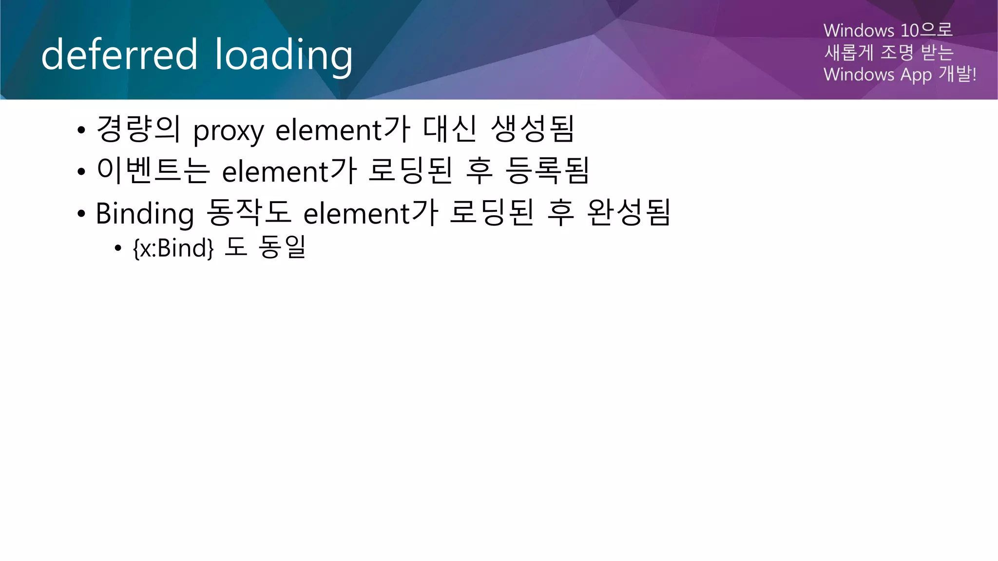 deferred loading
• 경량의 proxy element가 대신 생성됨
• 이벤트는 element가 로딩된 후 등록됨
• Binding 동작도 element가 로딩된 후 완성됨
• {x:Bind} 도 동일
 