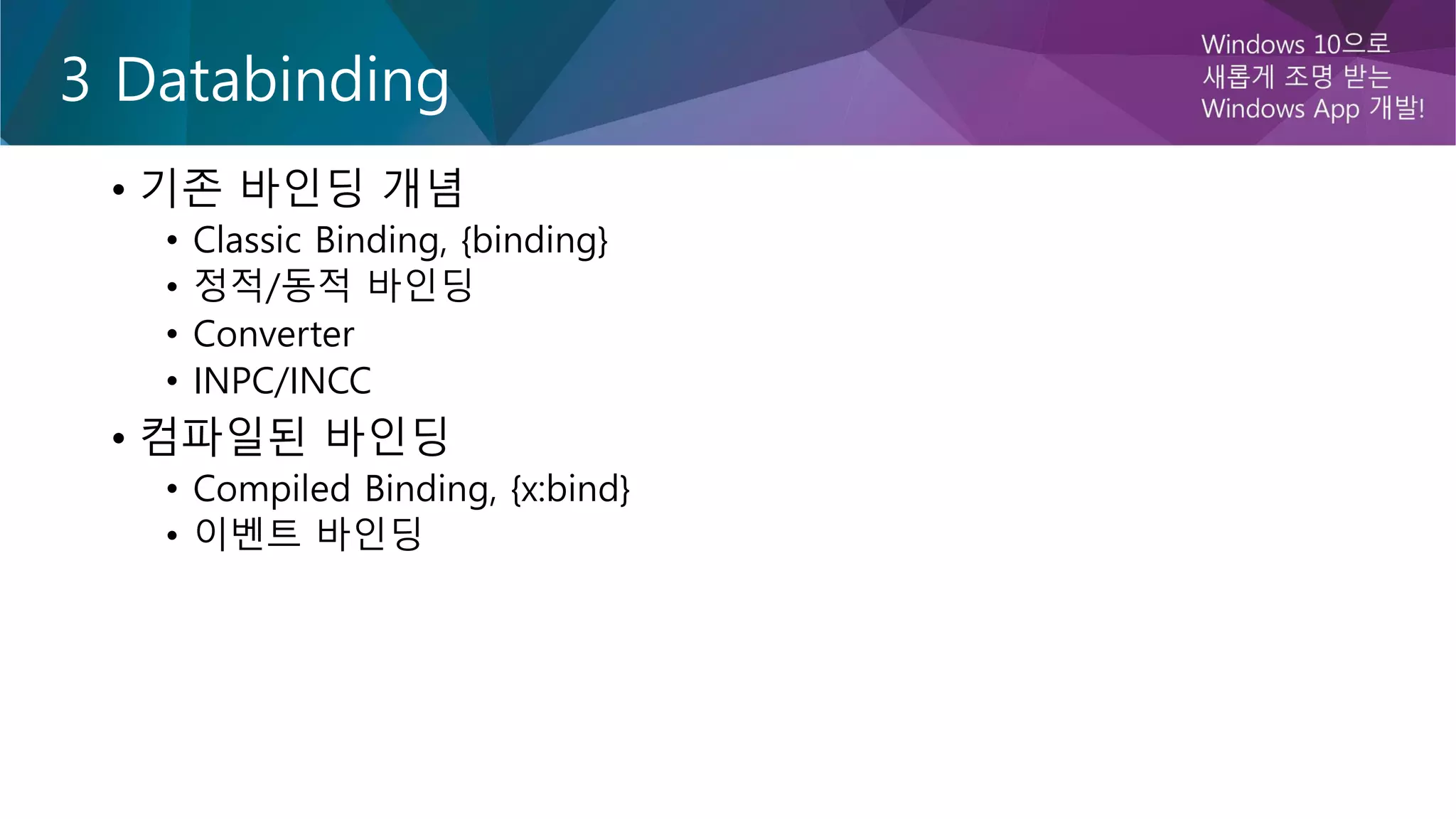 3 Databinding
• 기존 바인딩 개념
• Classic Binding, {binding}
• 정적/동적 바인딩
• Converter
• INPC/INCC
• 컴파일된 바인딩
• Compiled Binding, {x:bind}
• 이벤트 바인딩
 