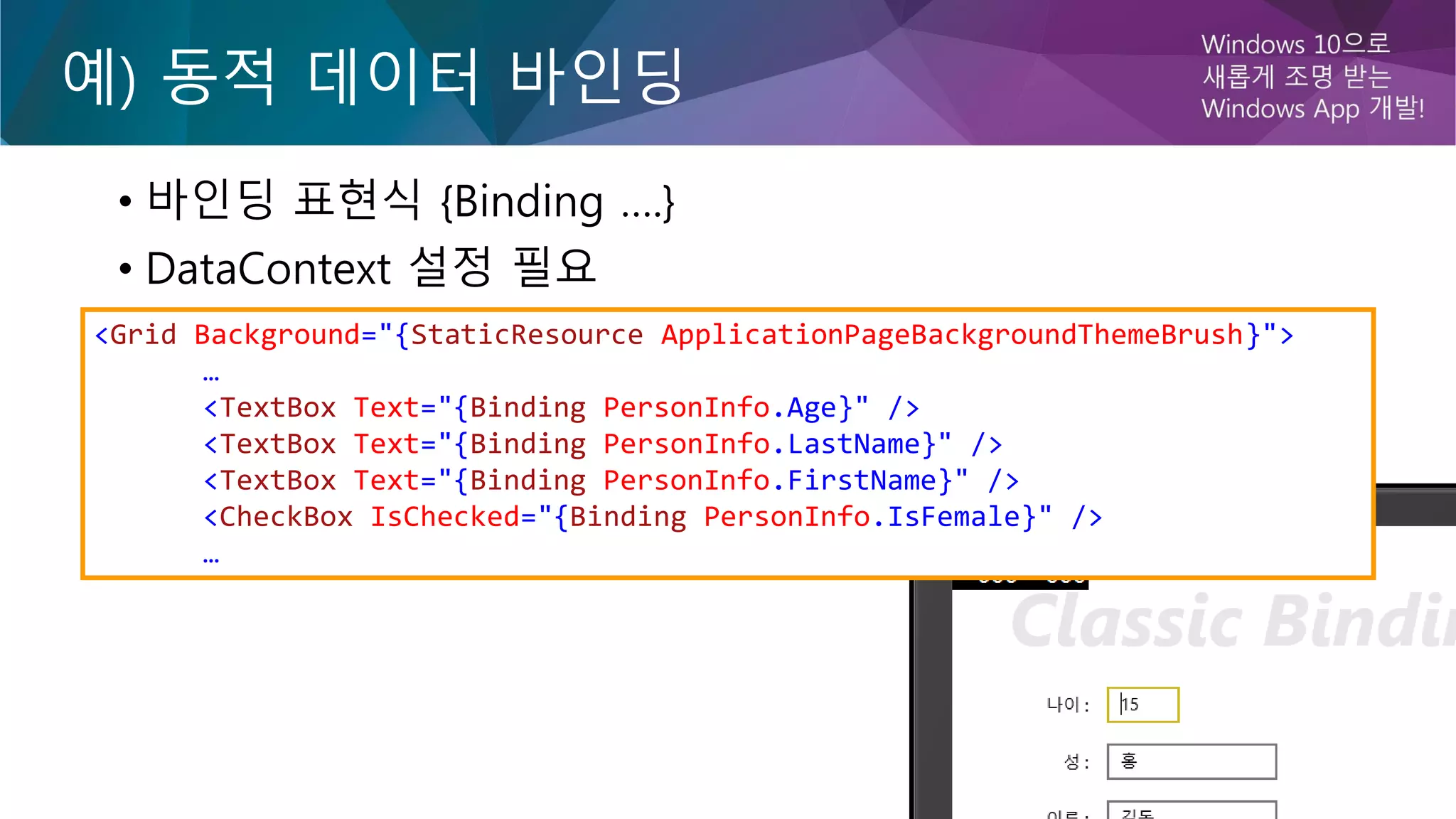 예) 동적 데이터 바인딩
• 바인딩 표현식 {Binding ….}
• DataContext 설정 필요
<Grid Background="{StaticResource ApplicationPageBackgroundThemeBrush}">
…
<TextBox Text="{Binding PersonInfo.Age}" />
<TextBox Text="{Binding PersonInfo.LastName}" />
<TextBox Text="{Binding PersonInfo.FirstName}" />
<CheckBox IsChecked="{Binding PersonInfo.IsFemale}" />
…
 