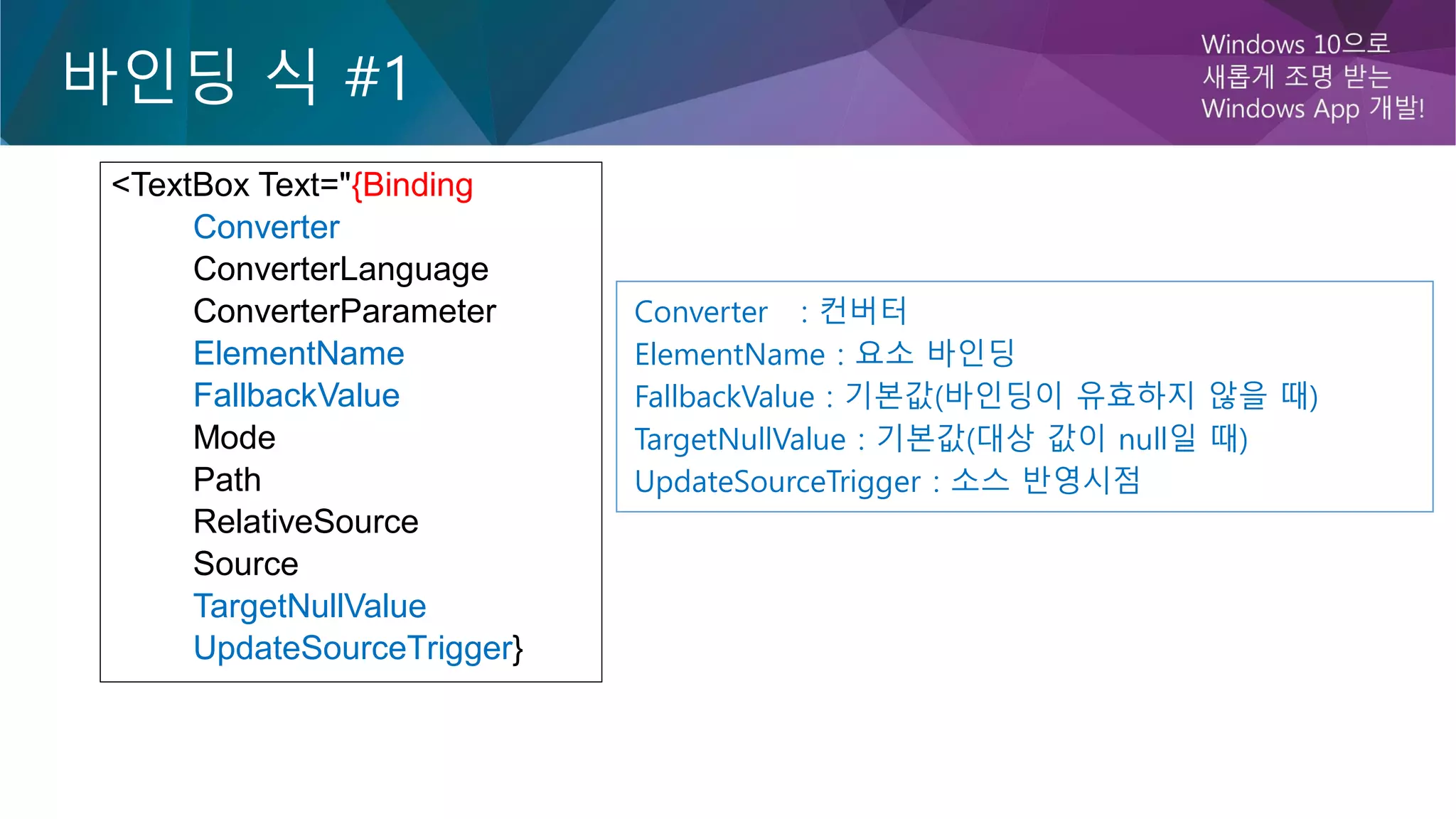 바인딩 식 #1
<TextBox Text="{Binding
Converter
ConverterLanguage
ConverterParameter
ElementName
FallbackValue
Mode
Path
RelativeSource
Source
TargetNullValue
UpdateSourceTrigger}
Converter : 컨버터
ElementName : 요소 바인딩
FallbackValue : 기본값(바인딩이 유효하지 않을 때)
TargetNullValue : 기본값(대상 값이 null일 때)
UpdateSourceTrigger : 소스 반영시점
 