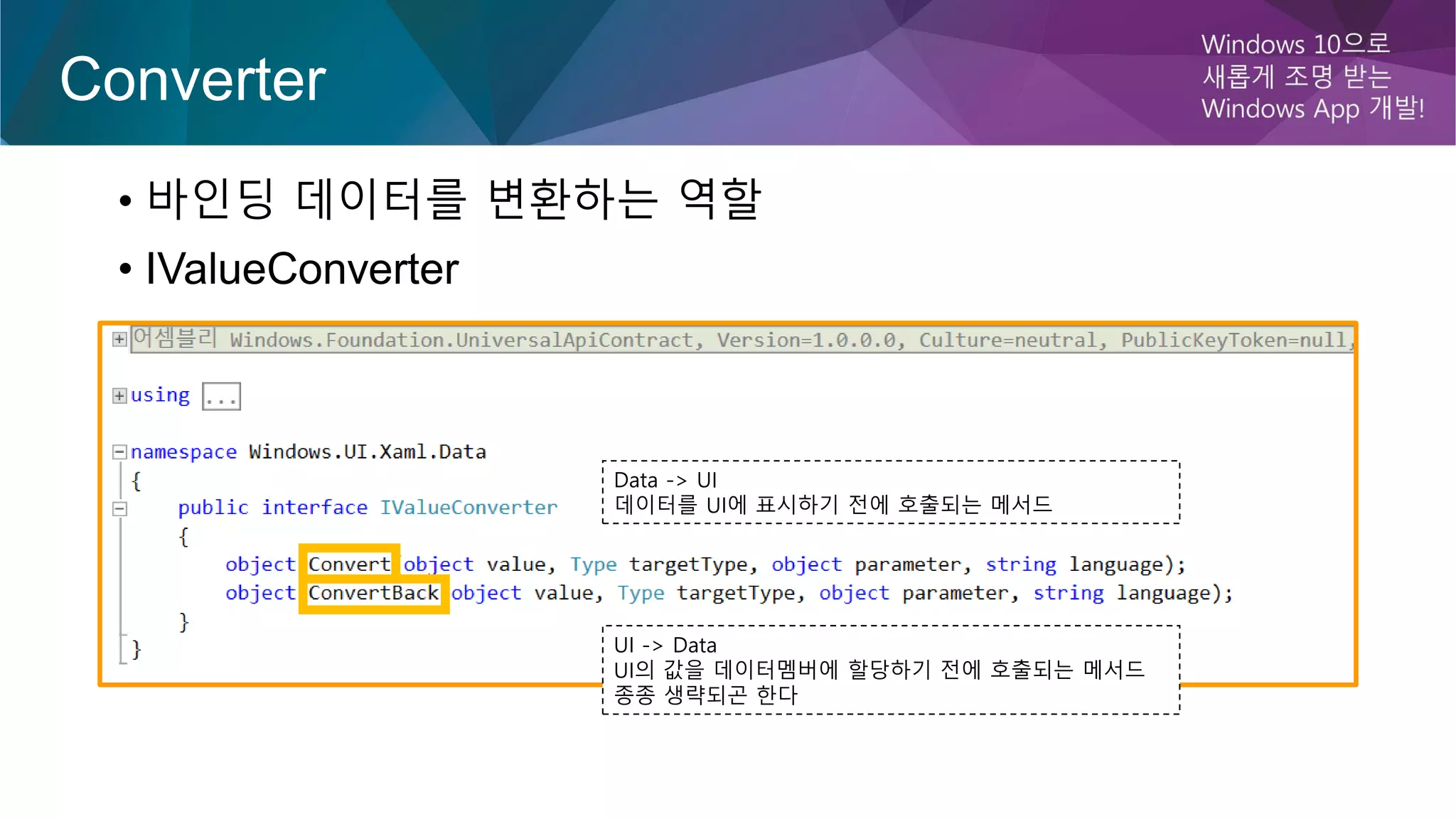 Converter
• 바인딩 데이터를 변환하는 역할
• IValueConverter
Data -> UI
데이터를 UI에 표시하기 전에 호출되는 메서드
UI -> Data
UI의 값을 데이터멤버에 할당하기 전에 호출되는 메서드
종종 생략되곤 한다
 