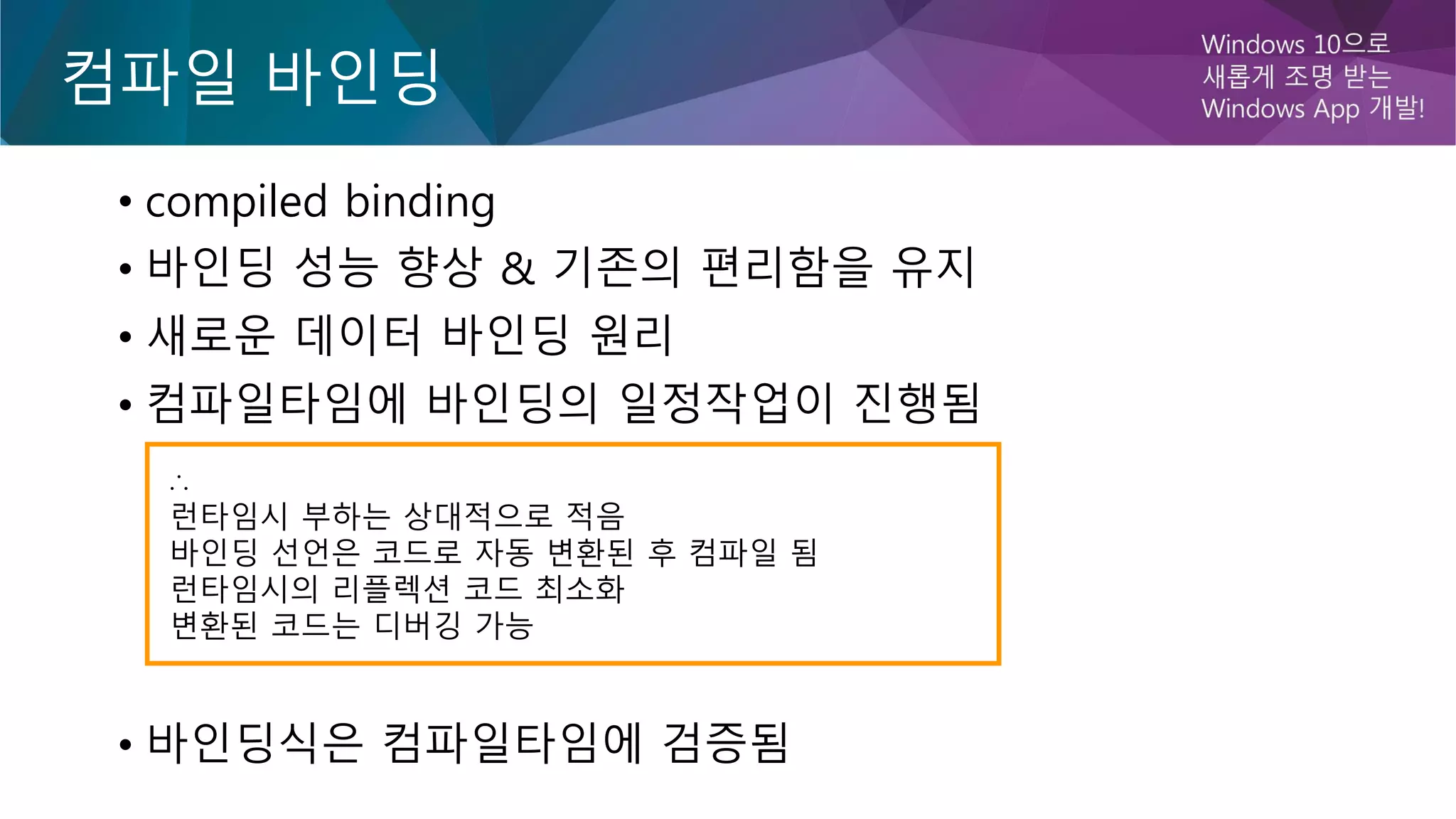 컴파일 바인딩
• compiled binding
• 바인딩 성능 향상 & 기존의 편리함을 유지
• 새로운 데이터 바인딩 원리
• 컴파일타임에 바인딩의 일정작업이 진행됨
• 바인딩식은 컴파일타임에 검증됨
∴
런타임시 부하는 상대적으로 적음
바인딩 선언은 코드로 자동 변환된 후 컴파일 됨
런타임시의 리플렉션 코드 최소화
변환된 코드는 디버깅 가능
 