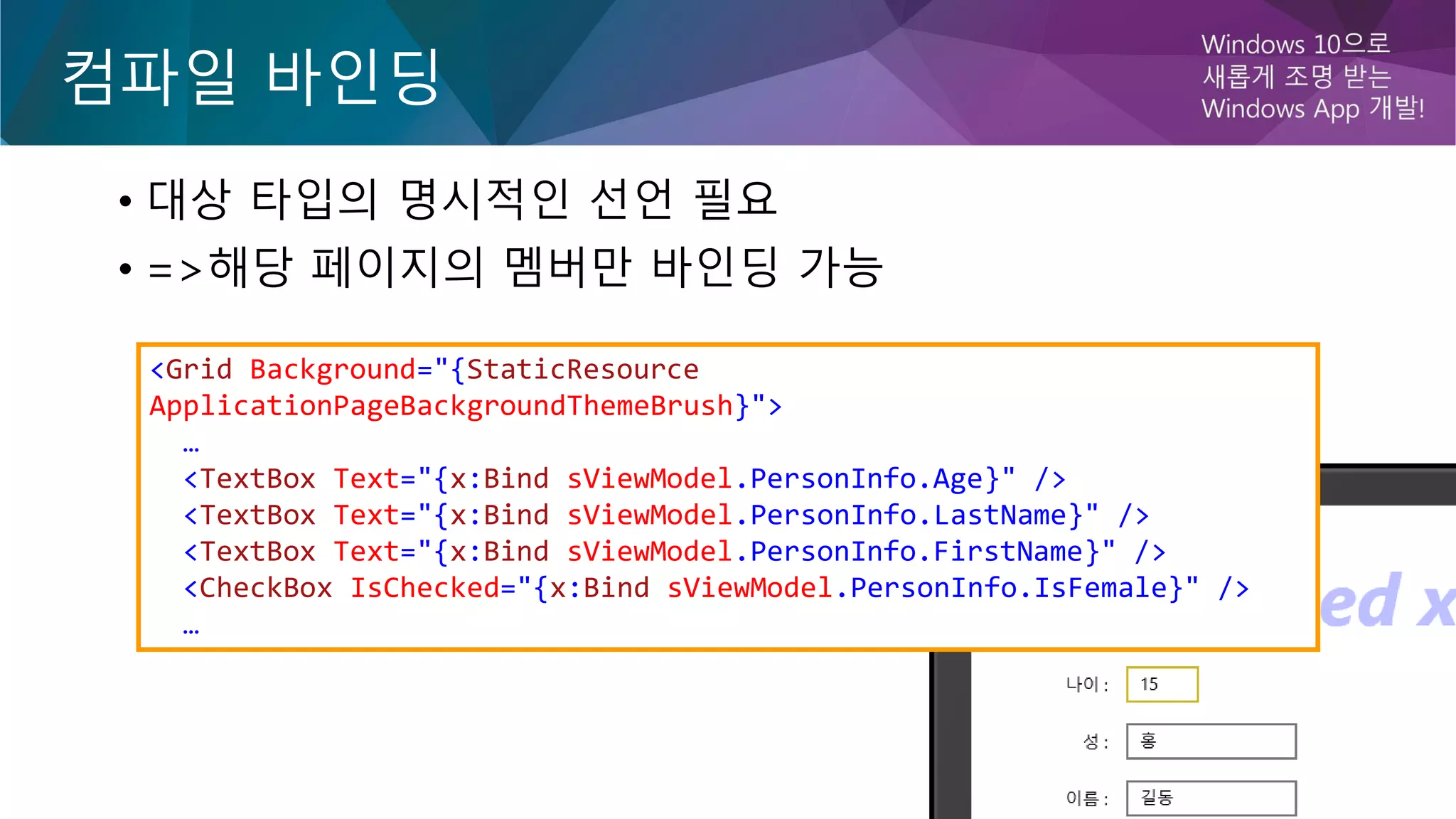 컴파일 바인딩
• 대상 타입의 명시적인 선언 필요
• =>해당 페이지의 멤버만 바인딩 가능
<Grid Background="{StaticResource
ApplicationPageBackgroundThemeBrush}">
…
<TextBox Text="{x:Bind sViewModel.PersonInfo.Age}" />
<TextBox Text="{x:Bind sViewModel.PersonInfo.LastName}" />
<TextBox Text="{x:Bind sViewModel.PersonInfo.FirstName}" />
<CheckBox IsChecked="{x:Bind sViewModel.PersonInfo.IsFemale}" />
…
 