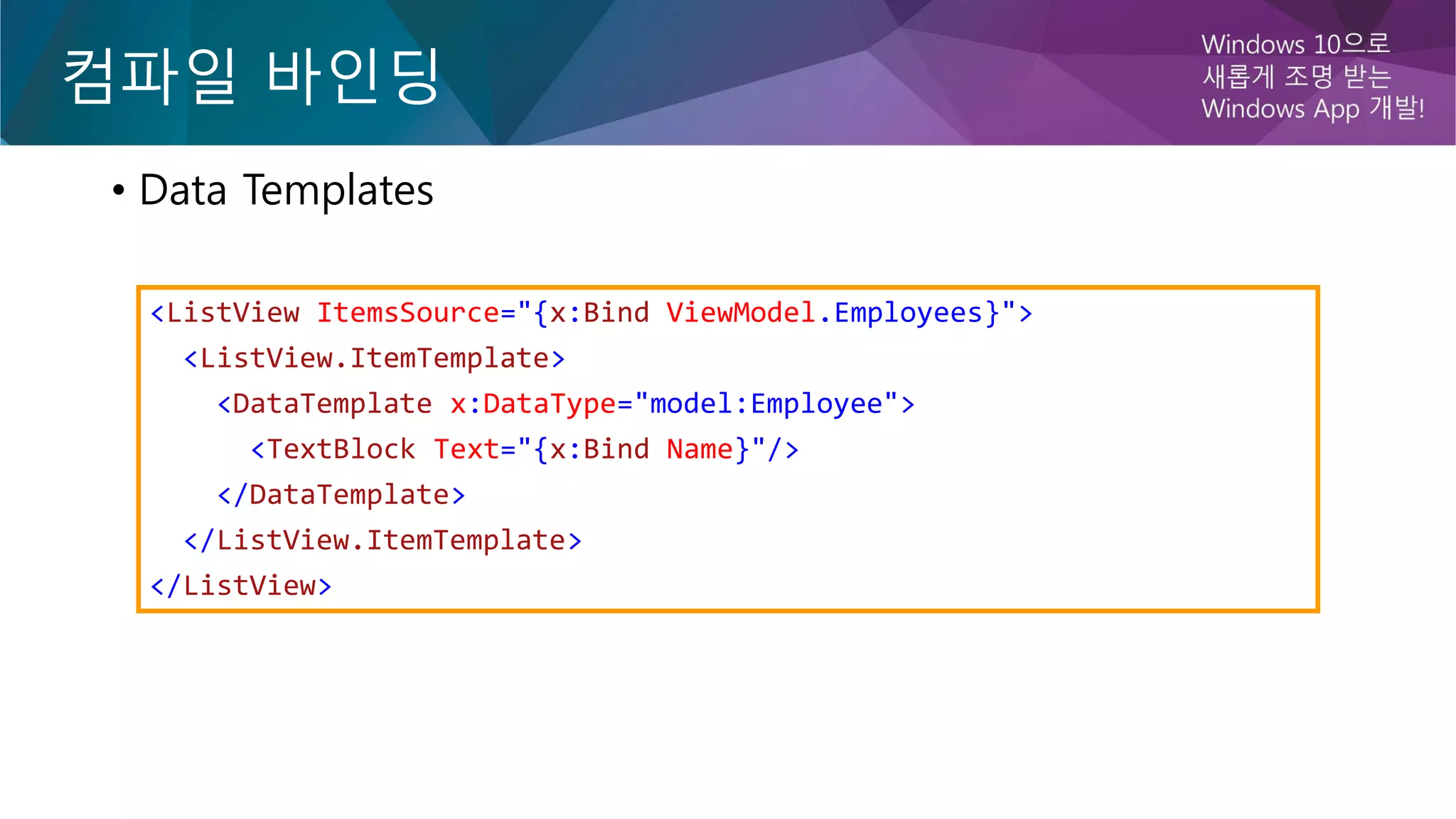 컴파일 바인딩
• Data Templates
<ListView ItemsSource="{x:Bind ViewModel.Employees}">
<ListView.ItemTemplate>
<DataTemplate x:DataType="model:Employee">
<TextBlock Text="{x:Bind Name}"/>
</DataTemplate>
</ListView.ItemTemplate>
</ListView>
 