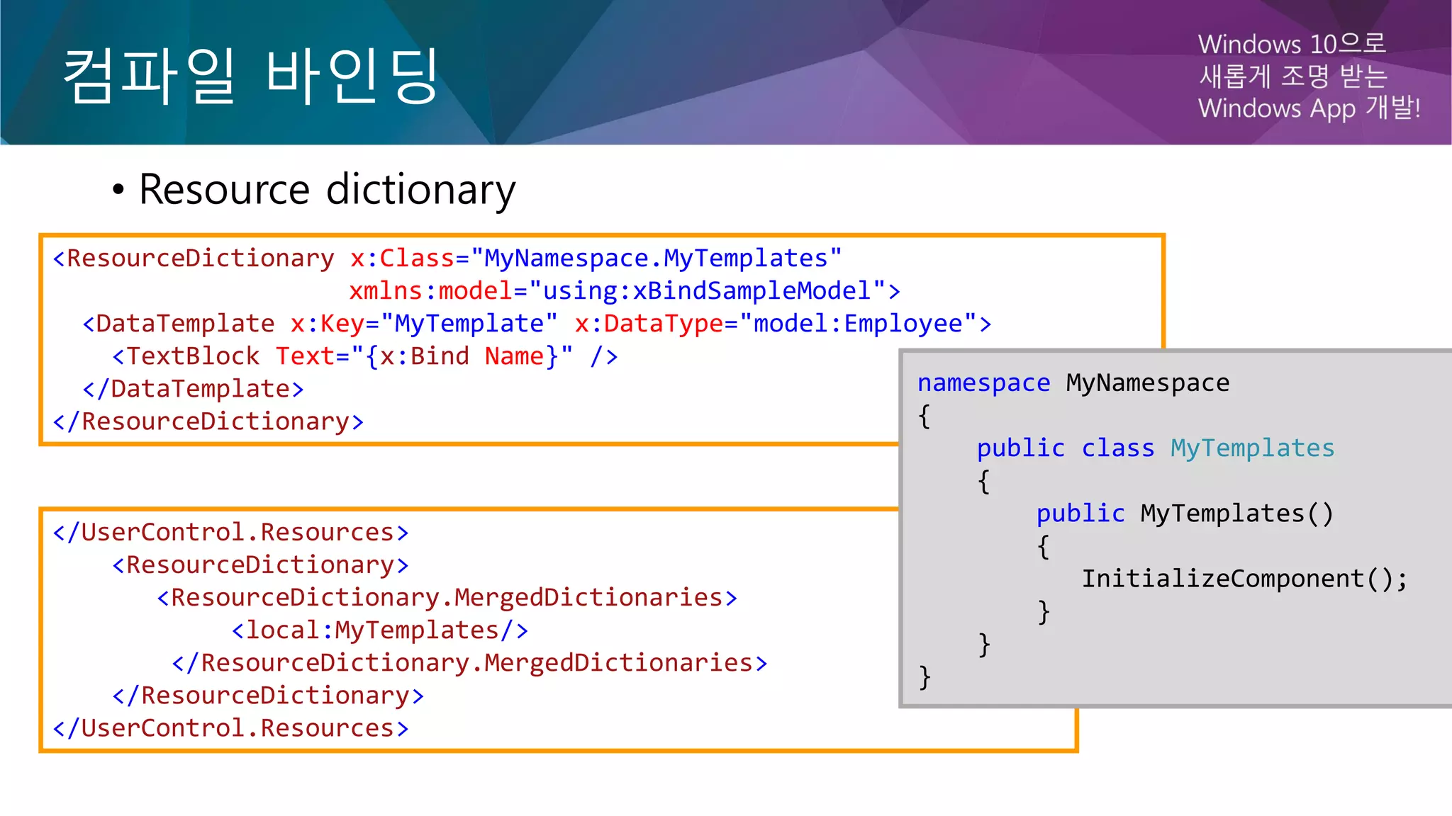컴파일 바인딩
• Resource dictionary
</UserControl.Resources>
<ResourceDictionary>
<ResourceDictionary.MergedDictionaries>
<local:MyTemplates/>
</ResourceDictionary.MergedDictionaries>
</ResourceDictionary>
</UserControl.Resources>
<ResourceDictionary x:Class="MyNamespace.MyTemplates"
xmlns:model="using:xBindSampleModel">
<DataTemplate x:Key="MyTemplate" x:DataType="model:Employee">
<TextBlock Text="{x:Bind Name}" />
</DataTemplate>
</ResourceDictionary>
namespace MyNamespace
{
public class MyTemplates
{
public MyTemplates()
{
InitializeComponent();
}
}
}
 