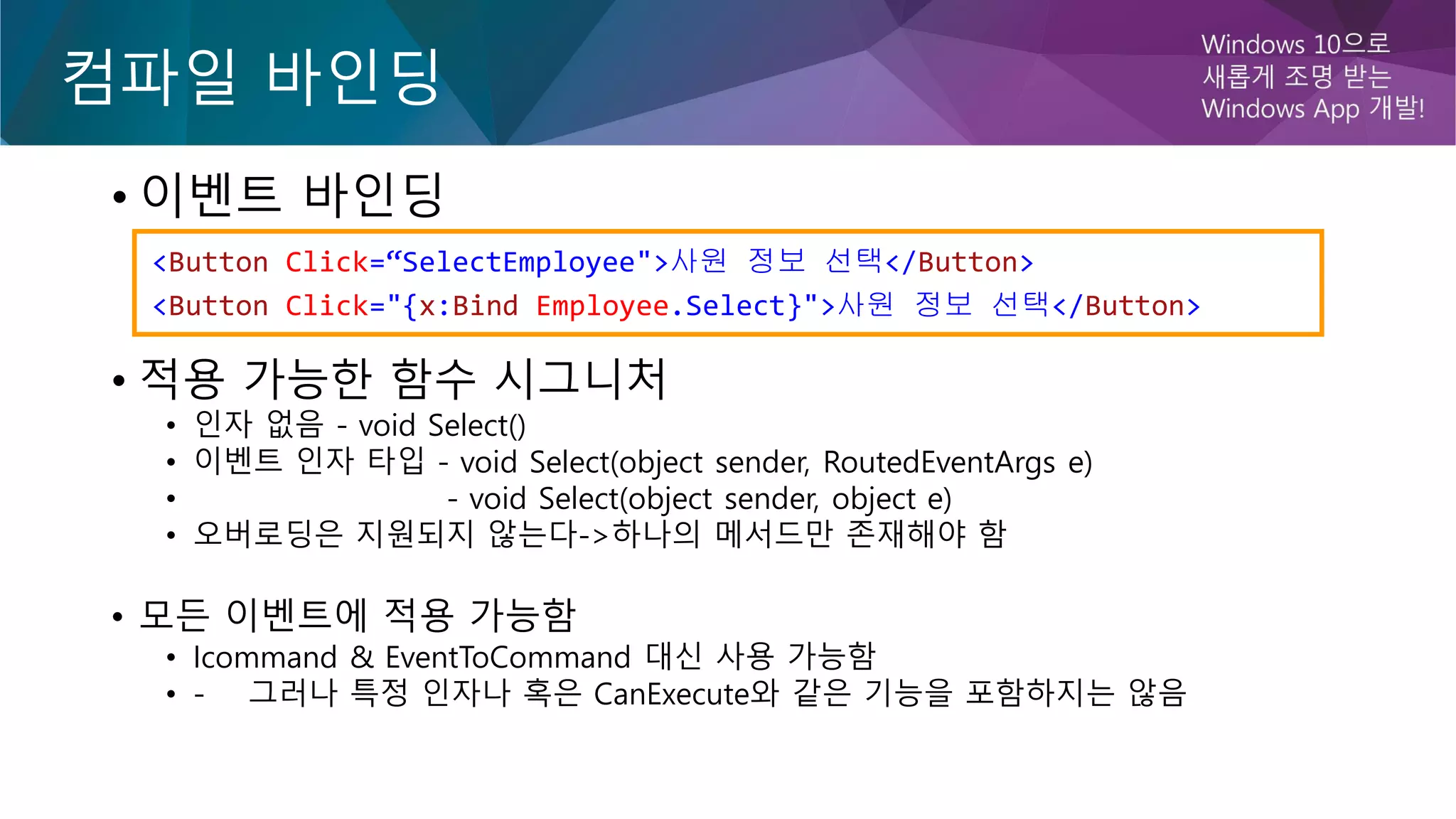 컴파일 바인딩
• 이벤트 바인딩
• 적용 가능한 함수 시그니처
• 인자 없음 - void Select()
• 이벤트 인자 타입 - void Select(object sender, RoutedEventArgs e)
• - void Select(object sender, object e)
• 오버로딩은 지원되지 않는다->하나의 메서드만 존재해야 함
• 모든 이벤트에 적용 가능함
• Icommand & EventToCommand 대신 사용 가능함
• - 그러나 특정 인자나 혹은 CanExecute와 같은 기능을 포함하지는 않음
<Button Click=“SelectEmployee">사원 정보 선택</Button>
<Button Click="{x:Bind Employee.Select}">사원 정보 선택</Button>
 