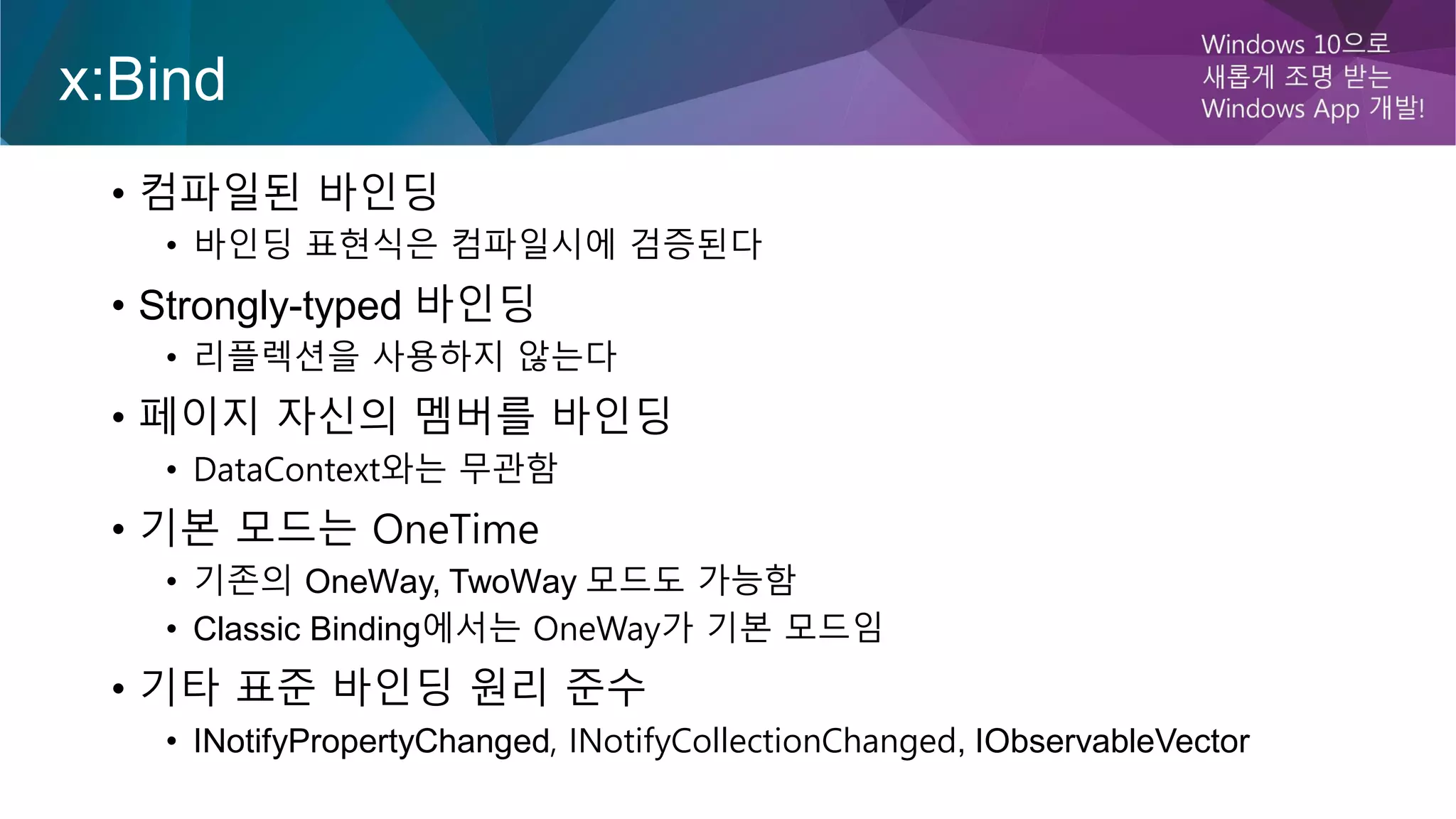 x:Bind
• 컴파일된 바인딩
• 바인딩 표현식은 컴파일시에 검증된다
• Strongly-typed 바인딩
• 리플렉션을 사용하지 않는다
• 페이지 자신의 멤버를 바인딩
• DataContext와는 무관함
• 기본 모드는 OneTime
• 기존의 OneWay, TwoWay 모드도 가능함
• Classic Binding에서는 OneWay가 기본 모드임
• 기타 표준 바인딩 원리 준수
• INotifyPropertyChanged, INotifyCollectionChanged, IObservableVector
 