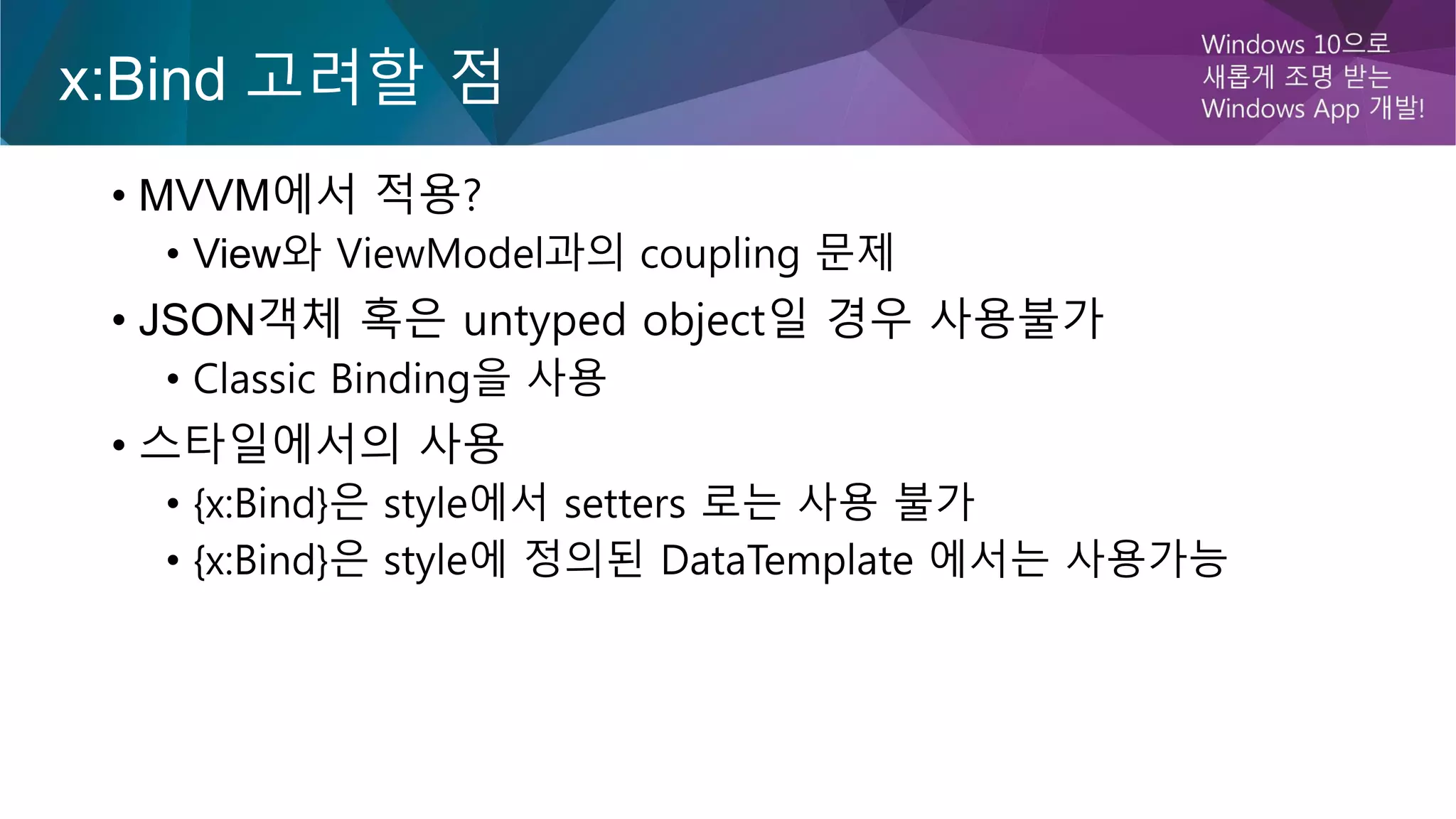 x:Bind 고려할 점
• MVVM에서 적용?
• View와 ViewModel과의 coupling 문제
• JSON객체 혹은 untyped object일 경우 사용불가
• Classic Binding을 사용
• 스타일에서의 사용
• {x:Bind}은 style에서 setters 로는 사용 불가
• {x:Bind}은 style에 정의된 DataTemplate 에서는 사용가능
 