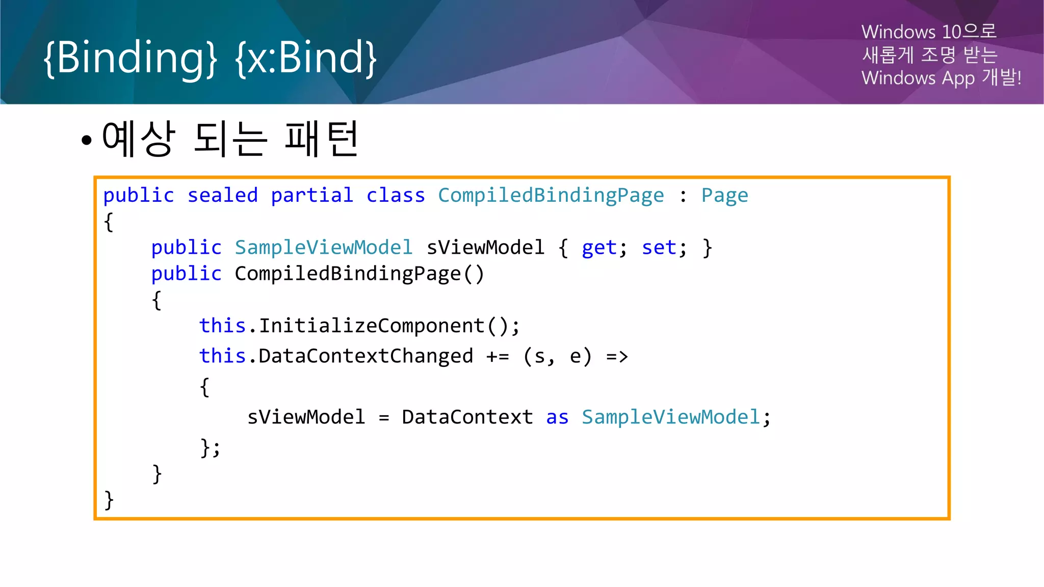 {Binding} {x:Bind}
•예상 되는 패턴
public sealed partial class CompiledBindingPage : Page
{
public SampleViewModel sViewModel { get; set; }
public CompiledBindingPage()
{
this.InitializeComponent();
this.DataContextChanged += (s, e) =>
{
sViewModel = DataContext as SampleViewModel;
};
}
}
 
