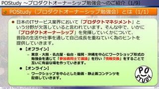 POStudy ～プロダクトオーナーシップ勉強会～のご紹介（1/9）
POStudy（プロダクトオーナーシップ勉強会）とは（1/1）
 日本のITサービス業界において「プロダクトマネジメント」と
いう分野が欠落していると言われています。そんな中で、いかに
「プロダクトオーナーシップ」を発揮していくかについて、
普段の生活や仕事を通して自己成長を重ねていく為のヒントを
提供していきます。
 【オフライン】
– 東京・大阪・名古屋・仙台・福岡・沖縄を中心にワークショップ形式の
勉強会を通じて「参加者同士で議論」を行い「情報交換」をすることで
互いに有益な場を作っていきます。
 【オンライン】
– ワークショップを中心とした動画・静止画コンテンツを
配信していきます。
Copyright © POStudy (プロダクトオーナーシップ勉強会). All rights reserved. 147
 