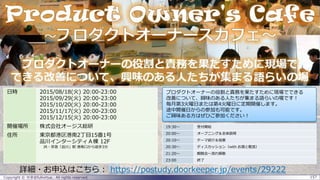 Copyright © せき＠fullvirtue. All rights reserved. 157
詳細・お申込はこちら： https://postudy.doorkeeper.jp/events/29222
19:30～ 受付開始
20:00～ オープニング＆全体説明
20:10～ テーマ紹介＆投票
20:30～ ディスカッション（with お酒と軽食）
21:20～ 親睦会～流れ解散
23:00 終了
日時 2015/08/18(火) 20:00-23:00
2015/09/29(火) 20:00-23:00
2015/10/20(火) 20:00-23:00
2015/11/17(火) 20:00-23:00
2015/12/15(火) 20:00-23:00
開催場所 株式会社オージス総研
住所 東京都港区港南2丁目15番1号
品川インターシティＡ棟 12F
JR・京急「品川」駅 港南口から徒歩3分
プロダクトオーナーの役割と責務を果たすために現場でできる
改善について、興味のある人たちが集まる語らいの場です！
毎月第3火曜日または第4火曜日に定期開催します。
途中開催日からの参加も可能です。
ご興味ある方はぜひご参加ください！
 