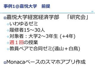 事例1@嘉悦大学 前提
嘉悦大学経営経済学部 「研究会」
いわゆるゼミ
履修者15〜30人
対象者：大学2〜3年生 (+4年)
週１回の授業
教員ペアで合同ゼミ(遠山＋白鳥)
Monacaベースのスマホアプリ作成
10
 