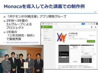 Monacaを導入してみた講義での制作例
 「ポケモンXY対戦支援」アプリ開発グループ
 2年秋〜3年夏の
3人グループによる
プロジェクト
 1年後の
「三年次研究・制作」
で最優秀賞
 http://www.kaetsu.ac.jp/news14-10-21-03.html
11
 