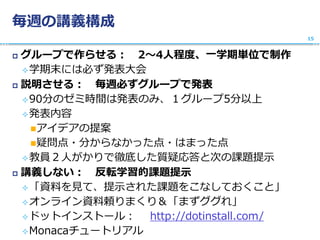 毎週の講義構成
 グループで作らせる： 2〜4人程度、一学期単位で制作
学期末には必ず発表大会
 説明させる： 毎週必ずグループで発表
90分のゼミ時間は発表のみ、１グループ5分以上
発表内容
アイデアの提案
疑問点・分からなかった点・はまった点
教員２人がかりで徹底した質疑応答と次の課題提示
 講義しない： 反転学習的課題提示
「資料を見て、提示された課題をこなしておくこと」
オンライン資料頼りまくり＆「まずググれ」
ドットインストール： http://dotinstall.com/
Monacaチュートリアル
15
 