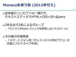 Monacaを使う前 (2012年ゼミ)
 全体進行コンセプトは一緒だが、
テキストエディタでHTML+CSS+JS+jQuery
 2年生女子2名によるグループ
「らくらくiPhone-フリックを使用しない入力ツール」
 その後の卒論発表
「スマートフォン用『セットリスト共有アプリ』の
企画とプロトタイプ作成」
17
 