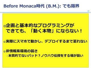 Before Monaca時代 (B.M.): でも限界
企画と基本的なプログラミングが
できても、「動く本物」にならない！
 実際にスマホで動かし、デプロイするまで至れない
 非情報系環境の弱さ
本質的でないバッド？ノウハウ伝授をする場が弱い
19
 
