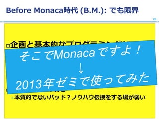 Before Monaca時代 (B.M.): でも限界
企画と基本的なプログラミングが
できても、「動く本物」にならない！
 実際にスマホで動かし、デプロイするまで至れない
 非情報系環境の弱さ
本質的でないバッド？ノウハウ伝授をする場が弱い
20
 