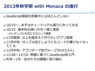 2013年秋学期 with Monaca の進行
 JavaScript演習を授業中にはほとんどしない
 10/15〜: まずはチュートリアル通りに作ってみる
 10/22: 基本的な使い方を一緒に復習
 少しサンプルを加工するという課題
 11月冒頭: 以上を踏まえて作りたいアプリ提案
 11月中旬: サンプル加工しようにもコードが書けなくなっ
てくる
 11月中旬: アプリテーマ別グループ分け(3,4人)
 11/26〜12/10: 例題に基づくJavaScript再入門
 年末〜1月：自分たちの課題に取り組む
22
 