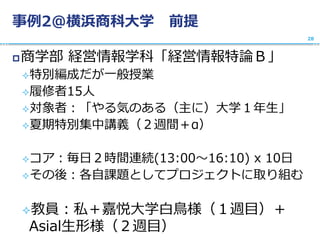 事例2@横浜商科大学 前提
商学部 経営情報学科「経営情報特論Ｂ」
特別編成だが一般授業
履修者15人
対象者：「やる気のある（主に）大学１年生」
夏期特別集中講義（２週間＋α）
コア：毎日２時間連続(13:00〜16:10) x 10日
その後：各自課題としてプロジェクトに取り組む
教員：私＋嘉悦大学白鳥様（１週目）＋
Asial生形様（２週目）
28
 