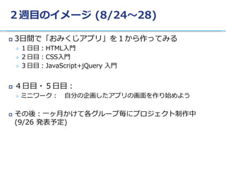 ２週目のイメージ (8/24〜28)
 3日間で「おみくじアプリ」を１から作ってみる
 １日目：HTML入門
 ２日目：CSS入門
 ３日目：JavaScript+jQuery 入門
 ４日目・５日目：
 ミニワーク： 自分の企画したアプリの画面を作り始めよう
 その後：一ヶ月かけて各グループ毎にプロジェクト制作中
(9/26 発表予定)
 
