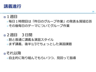 講義進行
 １週目
毎日１時間目は「昨日のグループ作業」の発表＆質疑応答
その後毎日のテーマについてグループ作業
 ２週目 ３日間
割と普通に講義＆演習スタイル
まず講義、後半1/3でちょっとした演習課題
 それ以降
自主的に取り組んでもらいつつ、見回って指導
35
 
