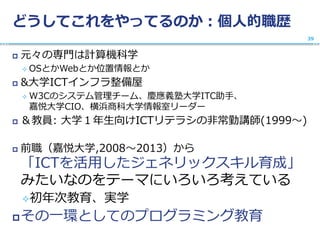 どうしてこれをやってるのか：個人的職歴
 元々の専門は計算機科学
 OSとかWebとか位置情報とか
 &大学ICTインフラ整備屋
 W3Cのシステム管理チーム、慶應義塾大学ITC助手、
嘉悦大学CIO、横浜商科大学情報室リーダー
 ＆教員: 大学１年生向けICTリテラシの非常勤講師(1999〜)
 前職（嘉悦大学,2008〜2013）から
「ICTを活用したジェネリックスキル育成」
みたいなのをテーマにいろいろ考えている
初年次教育、実学
その一環としてのプログラミング教育
39
 